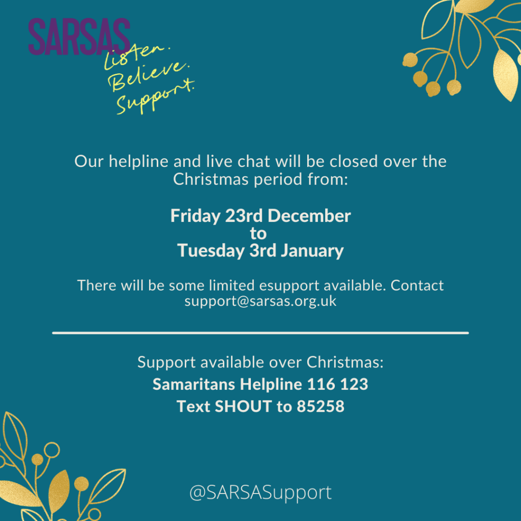 Our helpline and live chat will be closed over the Christmas period from Friday 23rd December to Tuesday 3rd January.

There will be some limited esupport available. Contact support@sarsas.org.uk

Support available over Christmas:
Samaritans Helpline 116 123
Text SHOUT to 85258