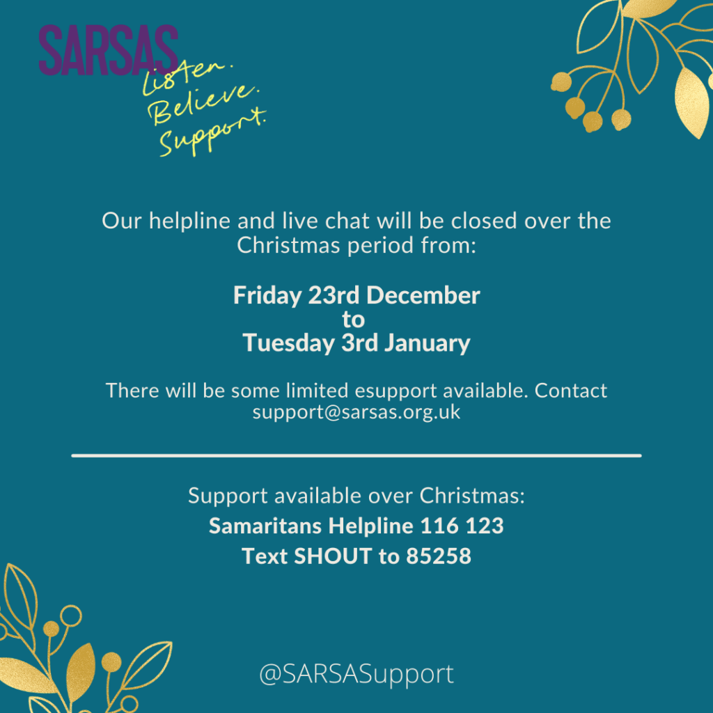 Our helpline and live chat will be closed over the Christmas period from Friday 23rd December to Tuesday 3rd January.
There will be some limited esupport available. Contact support@sarsas.org.uk
Support available over Christmas:
Samaritans Helpline 116 123
Text SHOUT to 85258