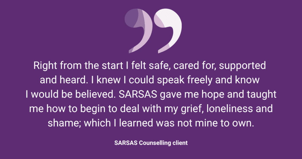 Right from the start I felt safe, cared for, supported 
and heard. I knew I could speak freely and know 
I would be believed. SARSAS gave me hope and taught me how to begin to deal with my grief, loneliness and shame; which I learned was not mine to own.
SARSAS Counselling client